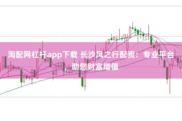 淘配网杠杆app下载 长沙风之行配资：专业平台，助您财富增值