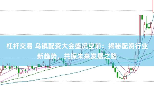 杠杆交易 乌镇配资大会盛况空前：揭秘配资行业新趋势，共探未来发展之路
