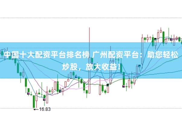中国十大配资平台排名榜 广州配资平台：助您轻松炒股，放大收益！