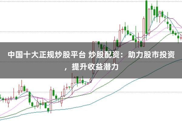 中国十大正规炒股平台 炒股配资：助力股市投资，提升收益潜力