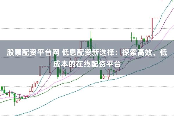 股票配资平台网 低息配资新选择：探索高效、低成本的在线配资平台