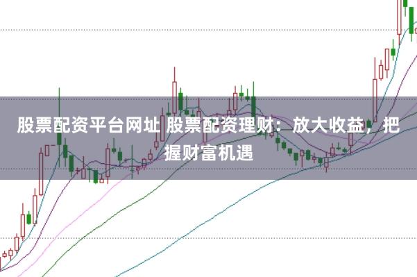 股票配资平台网址 股票配资理财：放大收益，把握财富机遇