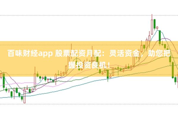 百味财经app 股票配资月配：灵活资金，助您把握投资良机！