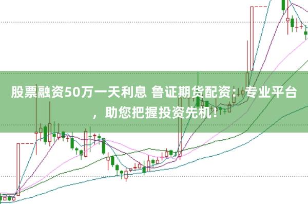 股票融资50万一天利息 鲁证期货配资：专业平台，助您把握投资先机！