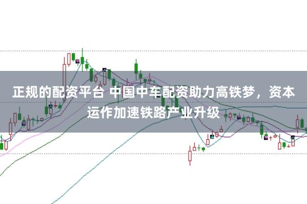 正规的配资平台 中国中车配资助力高铁梦，资本运作加速铁路产业升级