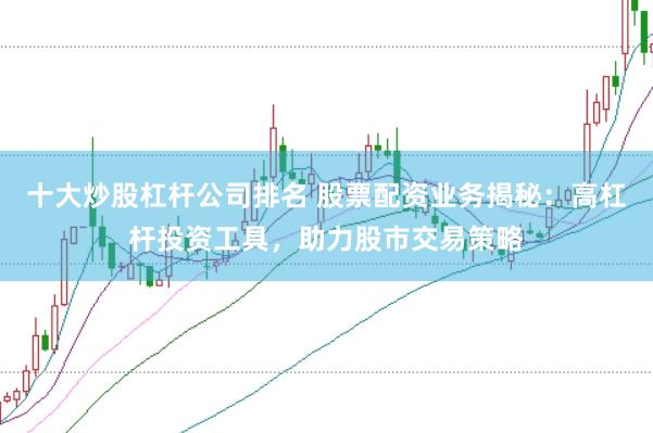 十大炒股杠杆公司排名 股票配资业务揭秘：高杠杆投资工具，助力股市交易策略