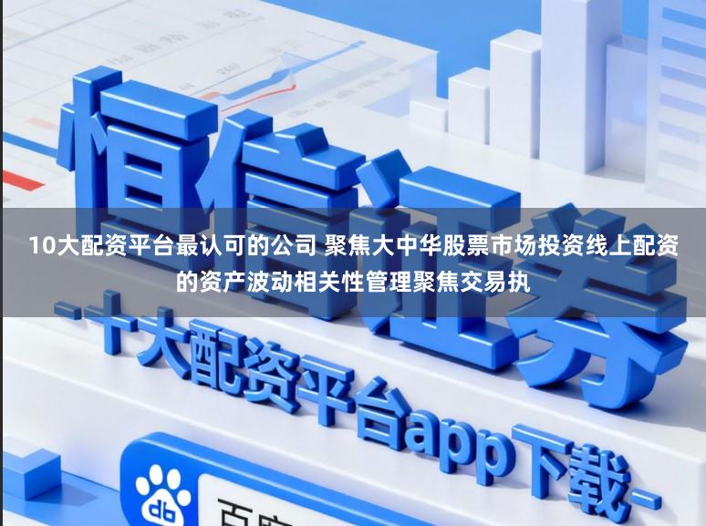 10大配资平台最认可的公司 聚焦大中华股票市场投资线上配资的资产波动相关性管理聚焦交易执